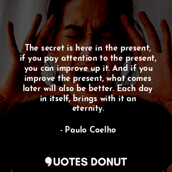 The secret is here in the present, if you pay attention to the present, you can improve up it. And if you improve the present, what comes later will also be better. Each day in itself, brings with it an eternity.