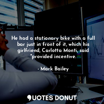 He had a stationary bike with a full bar just in front of it, which his girlfriend, Carlotta Monti, said "provided incentive.