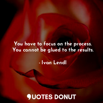 You have to focus on the process. You cannot be glued to the results.