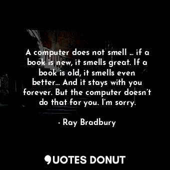 A computer does not smell ... if a book is new, it smells great. If a book is old, it smells even better… And it stays with you forever. But the computer doesn’t do that for you. I’m sorry.