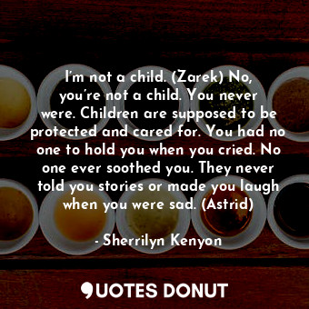 I’m not a child. (Zarek) No, you’re not a child. You never were. Children are supposed to be protected and cared for. You had no one to hold you when you cried. No one ever soothed you. They never told you stories or made you laugh when you were sad. (Astrid)