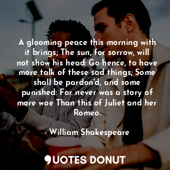 A glooming peace this morning with it brings; The sun, for sorrow, will not show his head: Go hence, to have more talk of these sad things; Some shall be pardon'd, and some punished: For never was a story of more woe Than this of Juliet and her Romeo.