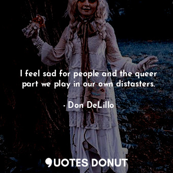  I feel sad for people and the queer part we play in our own distasters.... - Don DeLillo - Quotes Donut