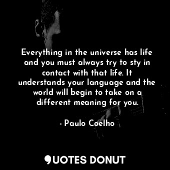 Everything in the universe has life and you must always try to sty in contact with that life. It understands your language and the world will begin to take on a different meaning for you.