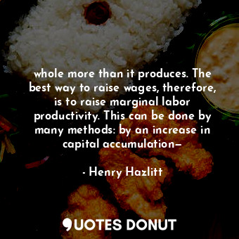 whole more than it produces. The best way to raise wages, therefore, is to raise marginal labor productivity. This can be done by many methods: by an increase in capital accumulation—