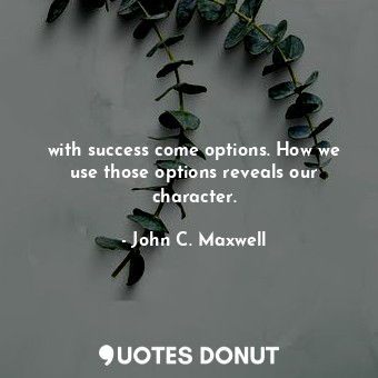 with success come options. How we use those options reveals our character.
