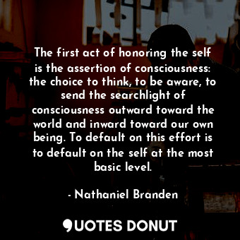 The first act of honoring the self is the assertion of consciousness: the choice to think, to be aware, to send the searchlight of consciousness outward toward the world and inward toward our own being. To default on this effort is to default on the self at the most basic level.