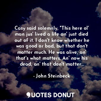 Casy said solemnly, "This here ol' man jus' lived a life an' just died out of it. I don't know whether he was good or bad, but that don't matter much. He was alive, an' that's what matters. An' now his dead, an' that don't matter...