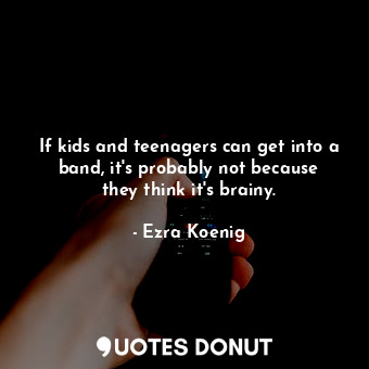 If kids and teenagers can get into a band, it&#39;s probably not because they think it&#39;s brainy.