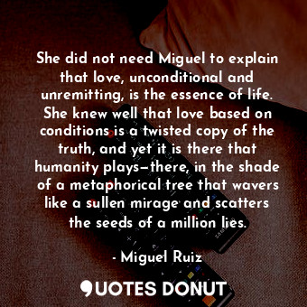 She did not need Miguel to explain that love, unconditional and unremitting, is the essence of life. She knew well that love based on conditions is a twisted copy of the truth, and yet it is there that humanity plays—there, in the shade of a metaphorical tree that wavers like a sullen mirage and scatters the seeds of a million lies.