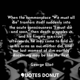 When the commonplace "We must all die" tranfors itself suddenly into the acute consciousness "I must die - and soon," then death grapples us, and his fingers are cruel; afterwards, he may come to fold us in his arms as our mother did, and our last moment of dim earthly discerning may be like the first.