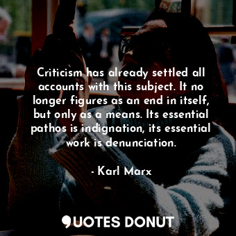 Criticism has already settled all accounts with this subject. It no longer figures as an end in itself, but only as a means. Its essential pathos is indignation, its essential work is denunciation.