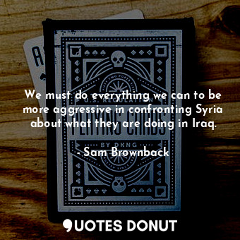 We must do everything we can to be more aggressive in confronting Syria about what they are doing in Iraq.