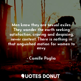 Men know they are sexual exiles. They wander the earth seeking satisfaction, craving and despising, never content. There is nothing in that anguished motion for women to envy.