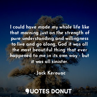 I could have made my whole life like that morning just on the strength of pure understanding and willingness to live and go along, God it was all the most beautiful thing that ever happened to me in its own way - but it was all sinister.