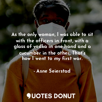 As the only woman, I was able to sit with the officers in front, with a glass of vodka in one hand and a cucumber in the other. That&#39;s how I went to my first war.