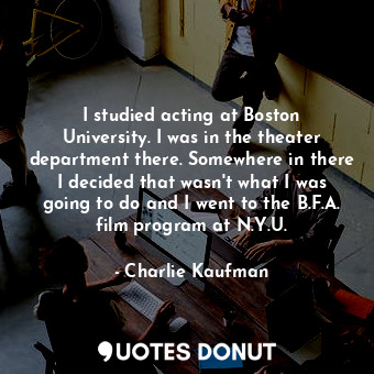 I studied acting at Boston University. I was in the theater department there. Somewhere in there I decided that wasn&#39;t what I was going to do and I went to the B.F.A. film program at N.Y.U.