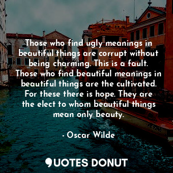 Those who find ugly meanings in beautiful things are corrupt without being charming. This is a fault. Those who find beautiful meanings in beautiful things are the cultivated. For these there is hope. They are the elect to whom beautiful things mean only beauty.