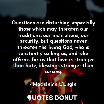 Questions are disturbing, especially those which may threaten our traditions, our institutions, our security. But questions never threaten the living God, who is constantly calling us, and who affirms for us that love is stronger than hate, blessings stronger than cursing.