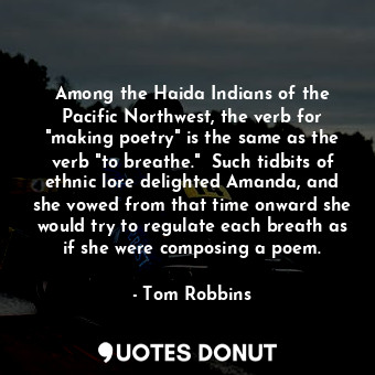 Among the Haida Indians of the Pacific Northwest, the verb for "making poetry" is the same as the verb "to breathe."  Such tidbits of ethnic lore delighted Amanda, and she vowed from that time onward she would try to regulate each breath as if she were composing a poem.
