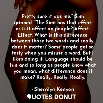 Pretty sure it was me.” Simi grinned. “The Simi has that effect or is it affect on people? Affect. Effect. What is this difference between those two words and really, does it matter? Some people get so testy when you misuse a word. But I likes doing it. Language should be fun and so long as people know what you mean, what difference does it make? Really. Really. Really.