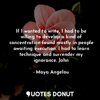 If I wanted to write, I had to be willing to develop a kind of concentration found mostly in people awaiting execution. I had to learn technique and surrender my ignorance. John