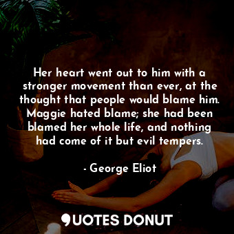 Her heart went out to him with a stronger movement than ever, at the thought that people would blame him. Maggie hated blame; she had been blamed her whole life, and nothing had come of it but evil tempers.