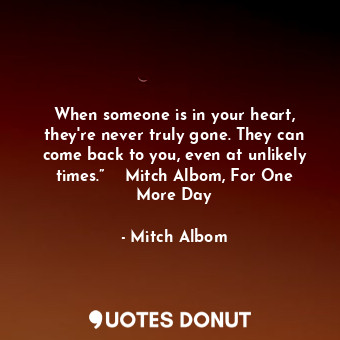 When someone is in your heart, they're never truly gone. They can come back to you, even at unlikely times.”  ― Mitch Albom, For One More Day