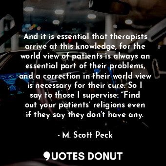 And it is essential that therapists arrive at this knowledge, for the world view of patients is always an essential part of their problems, and a correction in their world view is necessary for their cure. So I say to those I supervise: “Find out your patients’ religions even if they say they don’t have any.