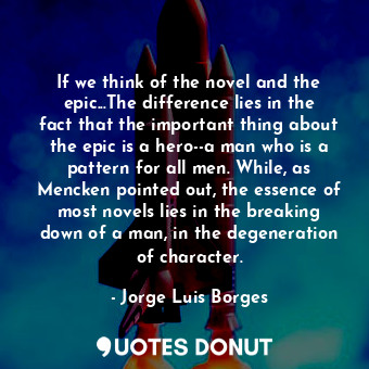 If we think of the novel and the epic...The difference lies in the fact that the important thing about the epic is a hero--a man who is a pattern for all men. While, as Mencken pointed out, the essence of most novels lies in the breaking down of a man, in the degeneration of character.