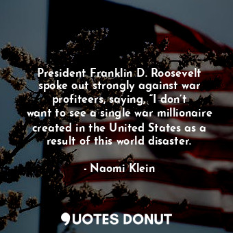 President Franklin D. Roosevelt spoke out strongly against war profiteers, saying, “I don’t want to see a single war millionaire created in the United States as a result of this world disaster.
