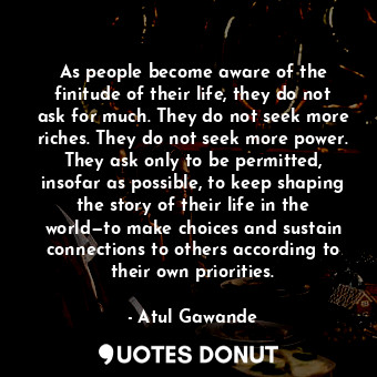 As people become aware of the finitude of their life, they do not ask for much. They do not seek more riches. They do not seek more power. They ask only to be permitted, insofar as possible, to keep shaping the story of their life in the world—to make choices and sustain connections to others according to their own priorities.
