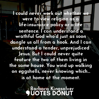 I could never work out whether we were to view religion as a life-insurance policy or a life sentence. I can understand a wrathful God who'd just as soon dangle us all from a hook. And I can understand a tender, unprejudiced Jesus. But I could never quite feature the two of them living in the same house. You wind up walking on eggshells, never knowing which... is at home at the moment.