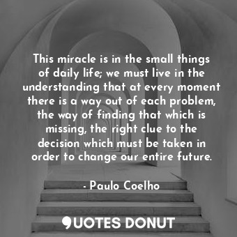 This miracle is in the small things of daily life; we must live in the understanding that at every moment there is a way out of each problem, the way of finding that which is missing, the right clue to the decision which must be taken in order to change our entire future.