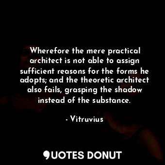 Wherefore the mere practical architect is not able to assign sufficient reasons for the forms he adopts; and the theoretic architect also fails, grasping the shadow instead of the substance.