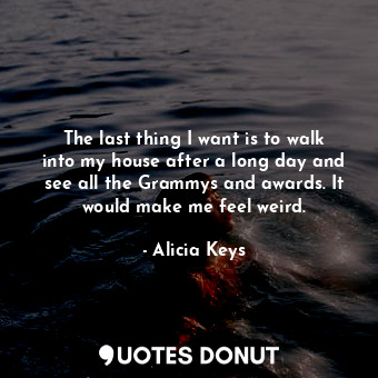 The last thing I want is to walk into my house after a long day and see all the Grammys and awards. It would make me feel weird.