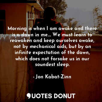 Morning is when I am awake and there is a dawn in me…. We must learn to reawaken and keep ourselves awake, not by mechanical aids, but by an infinite expectation of the dawn, which does not forsake us in our soundest sleep.