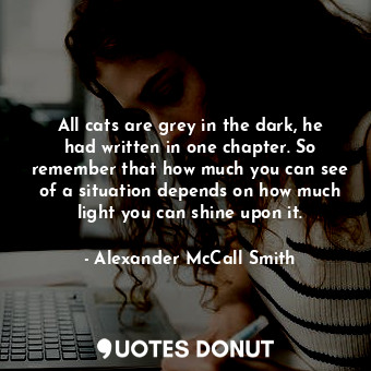 All cats are grey in the dark, he had written in one chapter. So remember that how much you can see of a situation depends on how much light you can shine upon it.