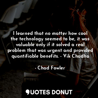 I learned that no matter how cool the technology seemed to be, it was valuable only if it solved a real problem that was urgent and provided quantifiable benefits. - Vik Chadha