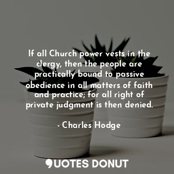 If all Church power vests in the clergy, then the people are practically bound to passive obedience in all matters of faith and practice; for all right of private judgment is then denied.