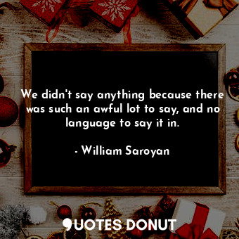We didn't say anything because there was such an awful lot to say, and no language to say it in.