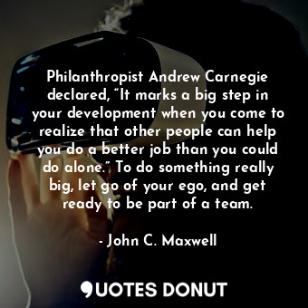 Philanthropist Andrew Carnegie declared, “It marks a big step in your development when you come to realize that other people can help you do a better job than you could do alone.” To do something really big, let go of your ego, and get ready to be part of a team.