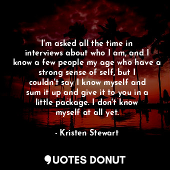 I&#39;m asked all the time in interviews about who I am, and I know a few people my age who have a strong sense of self, but I couldn&#39;t say I know myself and sum it up and give it to you in a little package. I don&#39;t know myself at all yet.