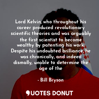Lord Kelvin, who throughout his career produced revolutionary scientific theories and was arguably the first scientist to become wealthy by patenting his work. Despite his undoubted brilliance, he was chronically, and indeed dismally, unable to determine the age of the