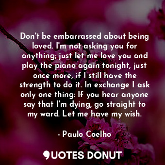 Don't be embarrassed about being loved. I'm not asking you for anything; just let me love you and play the piano again tonight, just once more, if I still have the strength to do it. In exchange I ask only one thing: If you hear anyone say that I'm dying, go straight to my ward. Let me have my wish.