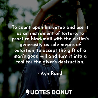 To count upon his virtue and use it as an instrument of torture, to practice blackmail with the victim's generosity as sole means of extortion, to accept the gift of a man's good will and turn it into a tool for the giver's destruction.