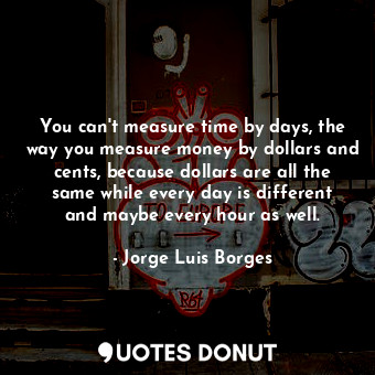 You can't measure time by days, the way you measure money by dollars and cents, because dollars are all the same while every day is different and maybe every hour as well.