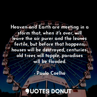 Heaven and Earth are meeting in a storm that, when it's over, will leave the air purer and the leaves fertile, but before that happens, houses will be destroyed, centuries- old trees will topple, paradises will be flooded.