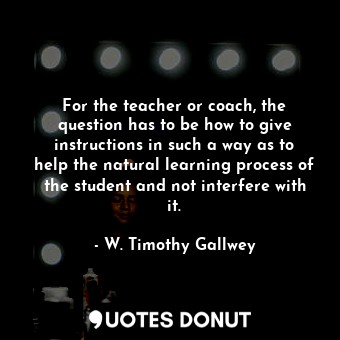 For the teacher or coach, the question has to be how to give instructions in such a way as to help the natural learning process of the student and not interfere with it.