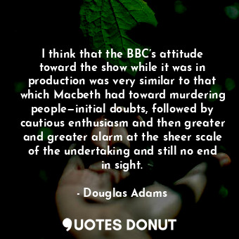 I think that the BBC’s attitude toward the show while it was in production was very similar to that which Macbeth had toward murdering people—initial doubts, followed by cautious enthusiasm and then greater and greater alarm at the sheer scale of the undertaking and still no end in sight.